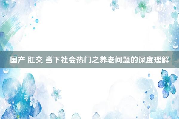 国产 肛交 当下社会热门之养老问题的深度理解