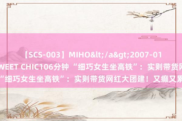 【SCS-003】MIHO</a>2007-01-10h.m.p&$SWEET CHIC106分钟 “细巧女生坐高铁”：实则带货网红大团建！又癫又累