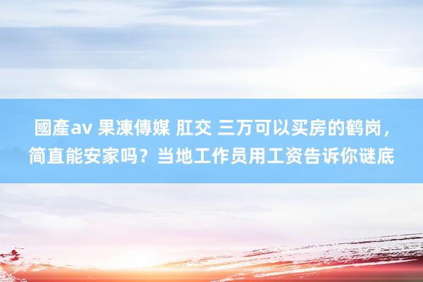 國產av 果凍傳媒 肛交 三万可以买房的鹤岗，简直能安家吗？当地工作员用工资告诉你谜底