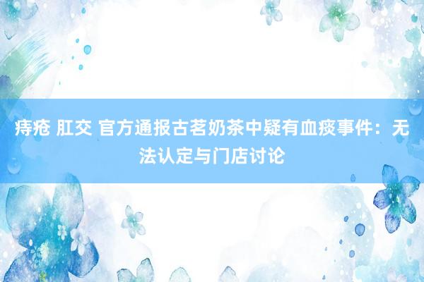 痔疮 肛交 官方通报古茗奶茶中疑有血痰事件：无法认定与门店讨论