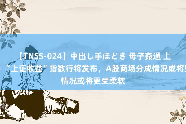 【TNSS-024】中出し手ほどき 母子姦通 上原さゆり “上证收益”指数行将发布，A股商场分成情况或将更受柔软