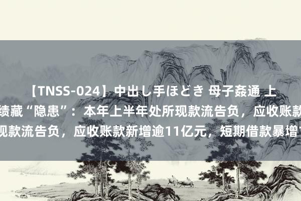 【TNSS-024】中出し手ほどき 母子姦通 上原さゆり 兆驰股份稳增功绩藏“隐患”：本年上半年处所现款流告负，应收账款新增逾11亿元，短期借款暴增144%