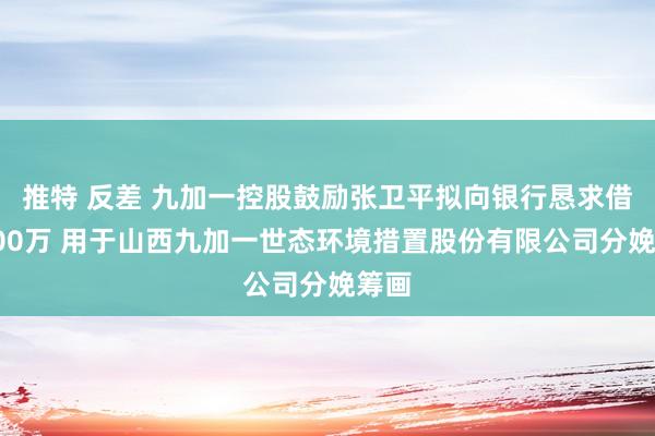 推特 反差 九加一控股鼓励张卫平拟向银行恳求借债500万 用于山西九加一世态环境措置股份有限公司分娩筹画