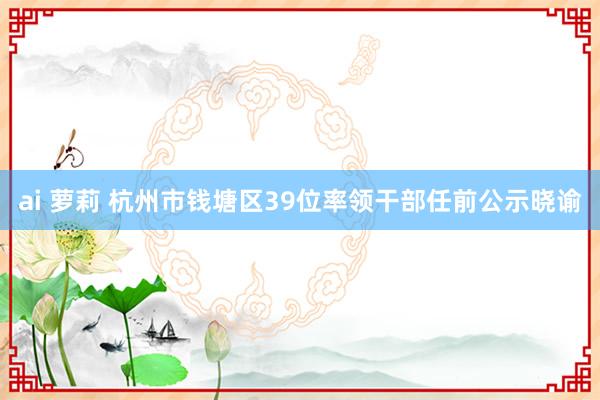 ai 萝莉 杭州市钱塘区39位率领干部任前公示晓谕