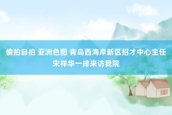 偷拍自拍 亚洲色图 青岛西海岸新区招才中心主任宋祥华一排来访我院