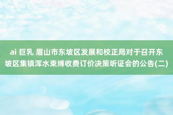 ai 巨乳 眉山市东坡区发展和校正局对于召开东坡区集镇浑水束缚收费订价决策听证会的公告(二)