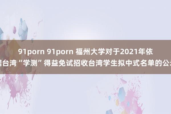 91porn 91porn 福州大学对于2021年依据台湾“学测”得益免试招收台湾学生拟中式名单的公示