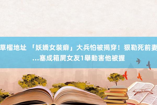 草榴地址 「妖嬌女裝癖」大兵怕被揭穿！狠勒死前妻...塞成箱屍　女友1舉動害他被握