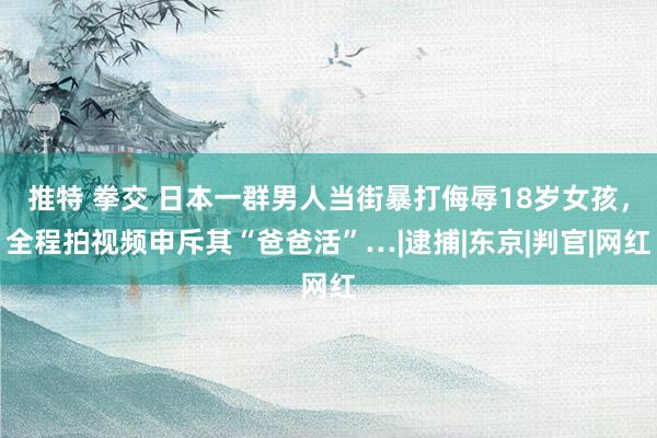 推特 拳交 日本一群男人当街暴打侮辱18岁女孩，全程拍视频申斥其“爸爸活”…|逮捕|东京|判官|网红