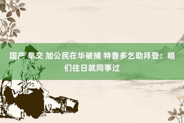 国产 拳交 加公民在华被捕 特鲁多乞助拜登：咱们往日就同事过