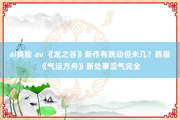 ai换脸 av 《龙之谷》新作有跳动但未几？韩服《气运方舟》新处事涩气完全