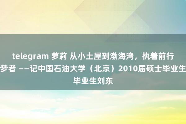 telegram 萝莉 从小土屋到渤海湾，执着前行的追梦者 ——记中国石油大学（北京）2010届硕士毕业生刘东