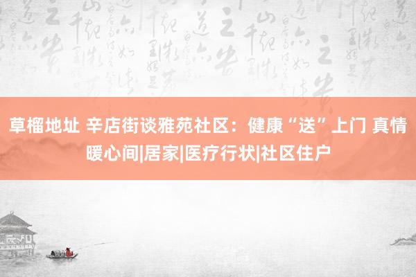 草榴地址 辛店街谈雅苑社区：健康“送”上门 真情暖心间|居家|医疗行状|社区住户