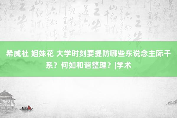 希威社 姐妹花 大学时刻要提防哪些东说念主际干系？何如和谐整理？|学术